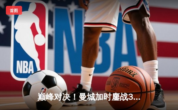 巅峰对决！曼城加时鏖战3-2逆转皇马，哈兰德双响定江山